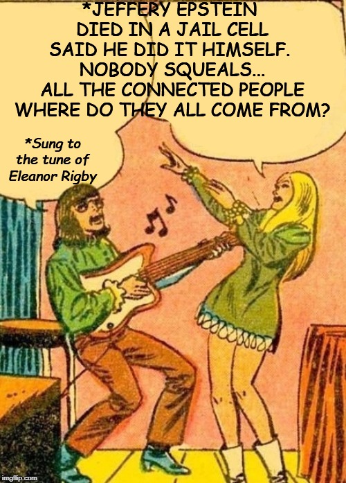 Hippie Jamming | *JEFFERY EPSTEIN 
DIED IN A JAIL CELL SAID HE DID IT HIMSELF. 
NOBODY SQUEALS...
ALL THE CONNECTED PEOPLE
WHERE DO THEY ALL COME FROM? *Sung to the tune of Eleanor Rigby | image tagged in hippie jamming | made w/ Imgflip meme maker