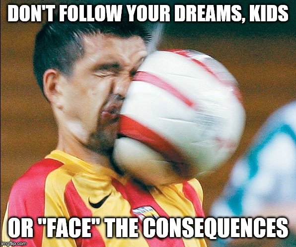 getting hit in the face by a soccer ball | DON'T FOLLOW YOUR DREAMS, KIDS; OR "FACE" THE CONSEQUENCES | image tagged in getting hit in the face by a soccer ball | made w/ Imgflip meme maker