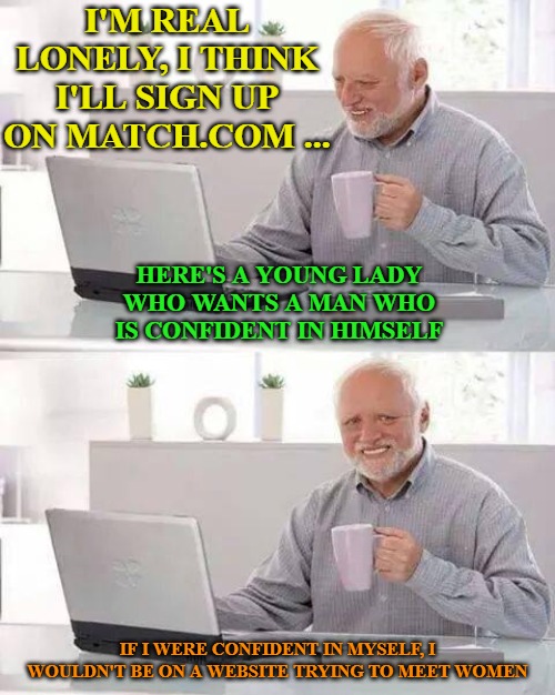 Hide the Pain Harold | I'M REAL LONELY, I THINK I'LL SIGN UP ON MATCH.COM ... HERE'S A YOUNG LADY WHO WANTS A MAN WHO IS CONFIDENT IN HIMSELF; IF I WERE CONFIDENT IN MYSELF, I WOULDN'T BE ON A WEBSITE TRYING TO MEET WOMEN | image tagged in memes,hide the pain harold | made w/ Imgflip meme maker