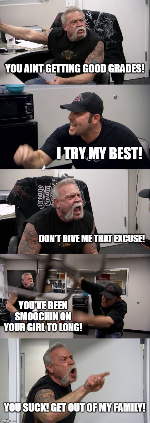 American Chopper Argument | YOU AINT GETTING GOOD GRADES! I TRY MY BEST! DON'T GIVE ME THAT EXCUSE! YOU'VE BEEN SMOOCHIN ON YOUR GIRL TO LONG! YOU SUCK! GET OUT OF MY FAMILY! | image tagged in memes,american chopper argument | made w/ Imgflip meme maker