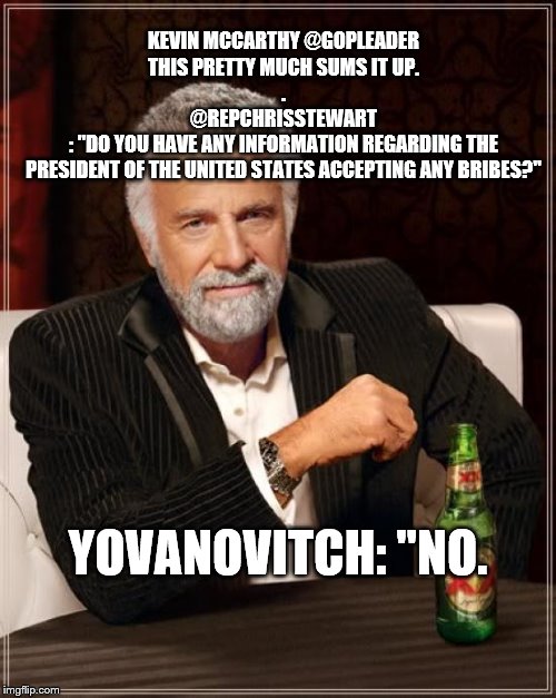 The Most Interesting Man In The World Meme | KEVIN MCCARTHY @GOPLEADER


THIS PRETTY MUCH SUMS IT UP.

.
@REPCHRISSTEWART
: "DO YOU HAVE ANY INFORMATION REGARDING THE PRESIDENT OF THE UNITED STATES ACCEPTING ANY BRIBES?"; YOVANOVITCH: "NO. | image tagged in memes,the most interesting man in the world | made w/ Imgflip meme maker