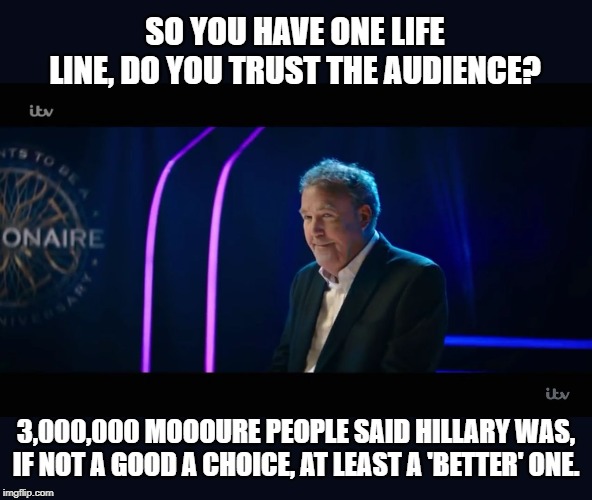It helps to read it in JC's voice | SO YOU HAVE ONE LIFE LINE, DO YOU TRUST THE AUDIENCE? 3,000,000 MOOOURE PEOPLE SAID HILLARY WAS, IF NOT A GOOD A CHOICE, AT LEAST A 'BETTER' ONE. | image tagged in jeremy clarkson taking over who wants to be a millionaire,memes,politics,maga,impeach trump | made w/ Imgflip meme maker
