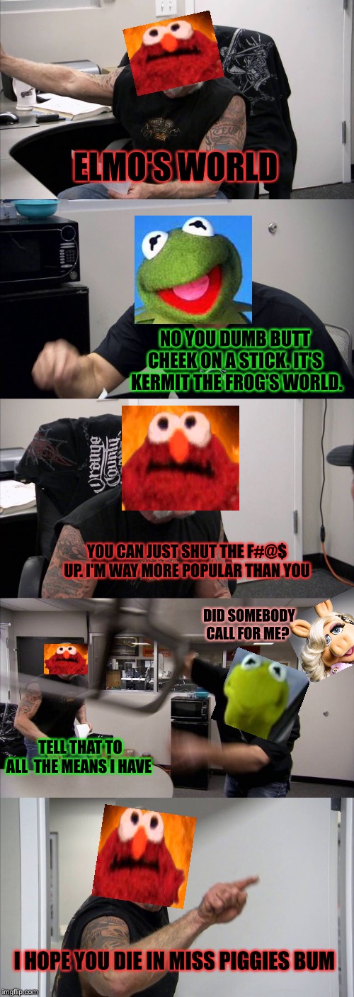 Kermit and Elmo fighting | ELMO'S WORLD; NO YOU DUMB BUTT CHEEK ON A STICK. IT'S  KERMIT THE FROG'S WORLD. YOU CAN JUST SHUT THE F#@$ UP. I'M WAY MORE POPULAR THAN YOU; DID SOMEBODY CALL FOR ME? TELL THAT TO ALL  THE MEANS I HAVE; I HOPE YOU DIE IN MISS PIGGIES BUM | image tagged in memes,american chopper argument,fun,elmo,kermit the frog,funniest meme ever | made w/ Imgflip meme maker