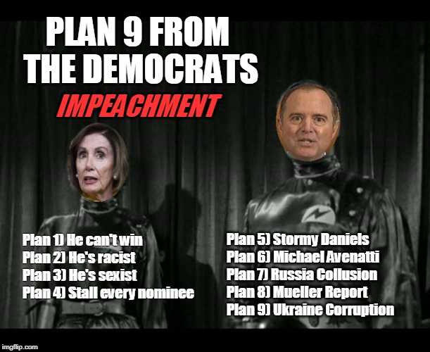 Plan 9 From The Democrats - Impeachment | PLAN 9 FROM; THE DEMOCRATS; IMPEACHMENT; Plan 5) Stormy Daniels
Plan 6) Michael Avenatti
Plan 7) Russia Collusion
Plan 8) Mueller Report
Plan 9) Ukraine Corruption; Plan 1) He can't win
Plan 2) He's racist
Plan 3) He's sexist
Plan 4) Stall every nominee | image tagged in impeachment,trump,plan 9 from outer space,nancy pelosi,adam schiff,stormy daniels | made w/ Imgflip meme maker