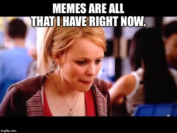  MEMES ARE ALL THAT I HAVE RIGHT NOW. | image tagged in memes,meangirls,reginageorge | made w/ Imgflip meme maker