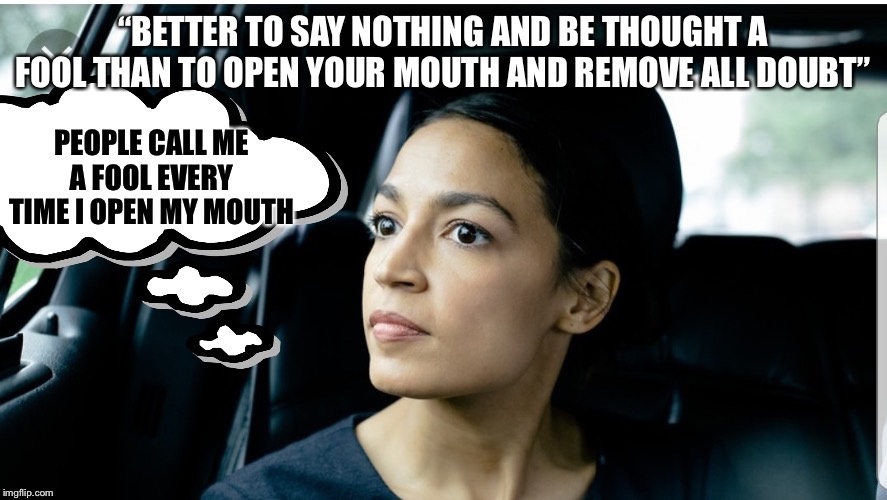 Alexandria Deep Thoughts | “BETTER TO SAY NOTHING AND BE THOUGHT A FOOL THAN TO OPEN YOUR MOUTH AND REMOVE ALL DOUBT”; PEOPLE CALL ME A FOOL EVERY TIME I OPEN MY MOUTH | image tagged in alexandria deep thoughts,alexandria ocasio-cortez | made w/ Imgflip meme maker