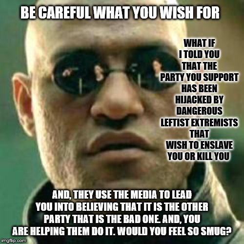 Mindless sheep go to slaughter | BE CAREFUL WHAT YOU WISH FOR; WHAT IF I TOLD YOU THAT THE PARTY YOU SUPPORT HAS BEEN HIJACKED BY DANGEROUS LEFTIST EXTREMISTS THAT WISH TO ENSLAVE YOU OR KILL YOU; AND, THEY USE THE MEDIA TO LEAD YOU INTO BELIEVING THAT IT IS THE OTHER PARTY THAT IS THE BAD ONE. AND, YOU ARE HELPING THEM DO IT. WOULD YOU FEEL SO SMUG? | image tagged in what if i told you,memes,politics | made w/ Imgflip meme maker