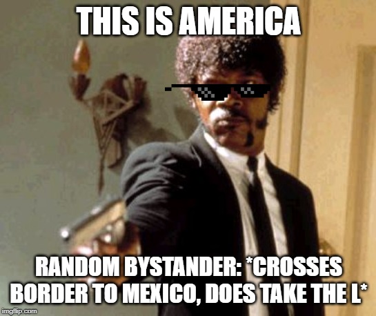 Say That Again I Dare You | THIS IS AMERICA; RANDOM BYSTANDER: *CROSSES BORDER TO MEXICO, DOES TAKE THE L* | image tagged in memes,say that again i dare you | made w/ Imgflip meme maker