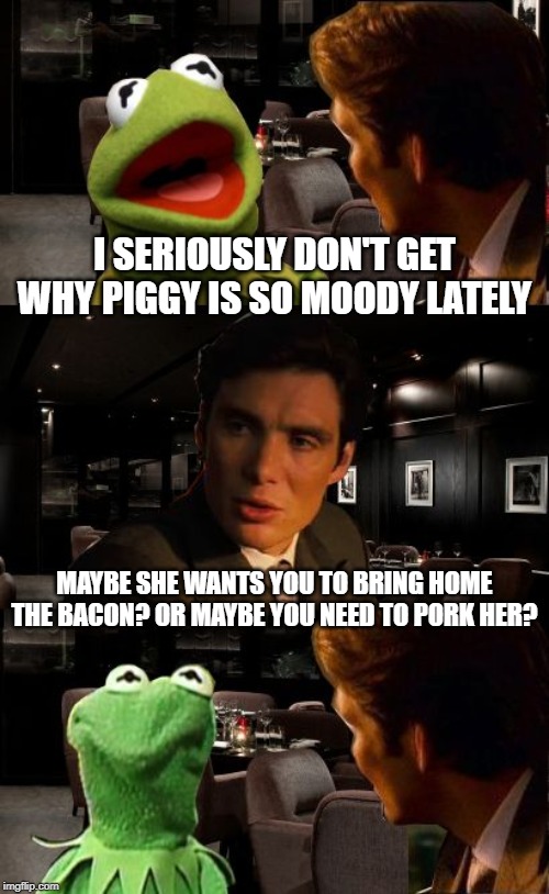 Moody Pig | I SERIOUSLY DON'T GET WHY PIGGY IS SO MOODY LATELY; MAYBE SHE WANTS YOU TO BRING HOME THE BACON? OR MAYBE YOU NEED TO PORK HER? | image tagged in inception kermit | made w/ Imgflip meme maker
