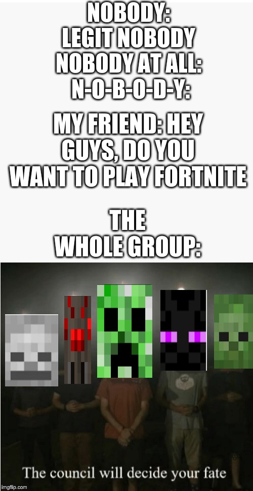 NOBODY:
LEGIT NOBODY
NOBODY AT ALL:
 N-O-B-O-D-Y:; MY FRIEND: HEY GUYS, DO YOU WANT TO PLAY FORTNITE; THE WHOLE GROUP: | image tagged in the council will decide your fate | made w/ Imgflip meme maker
