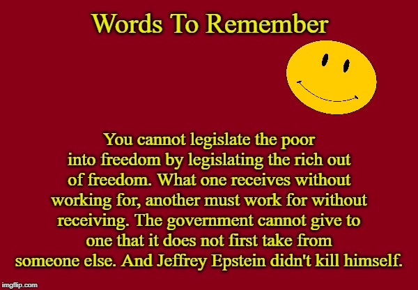 Truth | Words To Remember; You cannot legislate the poor into freedom by legislating the rich out of freedom. What one receives without working for, another must work for without receiving. The government cannot give to one that it does not first take from someone else. And Jeffrey Epstein didn't kill himself. | image tagged in red background,jeffrey epstein,memes | made w/ Imgflip meme maker