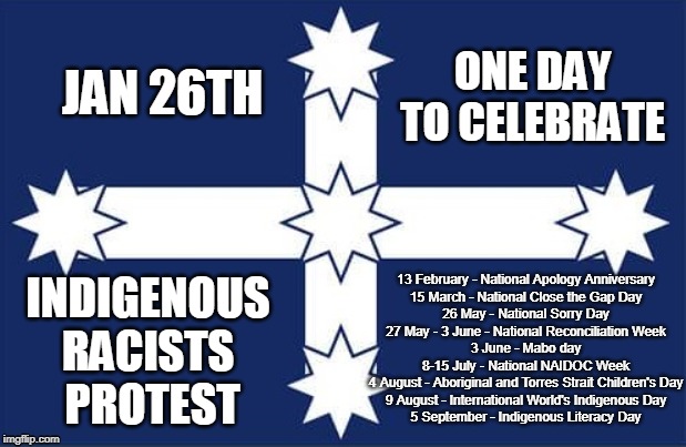 Aus day | JAN 26TH; ONE DAY 
TO CELEBRATE; 13 February - National Apology Anniversary
15 March - National Close the Gap Day
26 May - National Sorry Day
27 May - 3 June - National Reconciliation Week
3 June - Mabo day
8-15 July - National NAIDOC Week
4 August - Aboriginal and Torres Strait Children's Day
9 August - International World's Indigenous Day
5 September - Indigenous Literacy Day; INDIGENOUS 
RACISTS 
PROTEST | image tagged in eureka flag | made w/ Imgflip meme maker