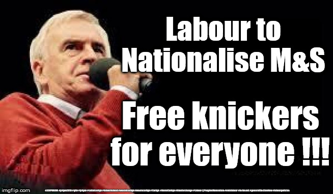 Labour to nationalise everything | Labour to Nationalise M&S; Free knickers for everyone !!! #JC4PMNOW #jc4pm2019 #gtto #jc4pm #cultofcorbyn #labourisdead #weaintcorbyn #wearecorbyn #Corbyn #NeverCorbyn #timeforchange #Labour @PeoplesMomentum #votelabour #toriesout #generalElectionNow #labourpolicies | image tagged in mcdonnell - corbyn's labour party,brexit election 2019,brexit boris corbyn farage swinson trump,jc4pmnow gtto jc4pm2019,cultofco | made w/ Imgflip meme maker