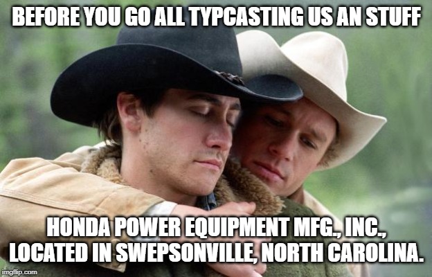 Brokeback Mountain | BEFORE YOU GO ALL TYPCASTING US AN STUFF HONDA POWER EQUIPMENT MFG., INC., LOCATED IN SWEPSONVILLE, NORTH CAROLINA. | image tagged in brokeback mountain | made w/ Imgflip meme maker