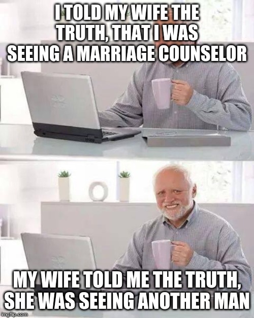 Hide the Pain Harold | I TOLD MY WIFE THE TRUTH, THAT I WAS SEEING A MARRIAGE COUNSELOR; MY WIFE TOLD ME THE TRUTH, SHE WAS SEEING ANOTHER MAN | image tagged in memes,hide the pain harold,wife,cheating | made w/ Imgflip meme maker