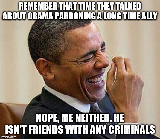 Obama Laughing | REMEMBER THAT TIME THEY TALKED ABOUT OBAMA PARDONING A LONG TIME ALLY; NOPE, ME NEITHER. HE ISN'T FRIENDS WITH ANY CRIMINALS | image tagged in obama laughing | made w/ Imgflip meme maker
