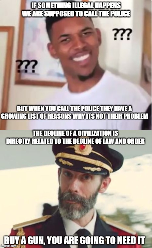 I'm not optimistic | IF SOMETHING ILLEGAL HAPPENS WE ARE SUPPOSED TO CALL THE POLICE; BUT WHEN YOU CALL THE POLICE THEY HAVE A GROWING LIST OF REASONS WHY ITS NOT THEIR PROBLEM; THE DECLINE OF A CIVILIZATION IS DIRECTLY RELATED TO THE DECLINE OF LAW AND ORDER; BUY A GUN, YOU ARE GOING TO NEED IT | image tagged in police,crime,civilization,anarchy,end of the world meme,meanwhile in canada | made w/ Imgflip meme maker