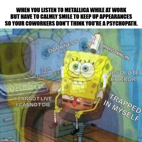 WHEN YOU LISTEN TO METALLICA WHILE AT WORK BUT HAVE TO CALMLY SMILE TO KEEP UP APPEARANCES SO YOUR COWORKERS DON'T THINK YOU'RE A PSYCHOPATH. DARKNESS; IMPRISONING ME; ALL THAT I SEE; ABSOLUTE HORROR; TRAPPED IN MYSELF; I CANNOT LIVE
I CANNOT DIE | image tagged in spongebob,work,metallica | made w/ Imgflip meme maker