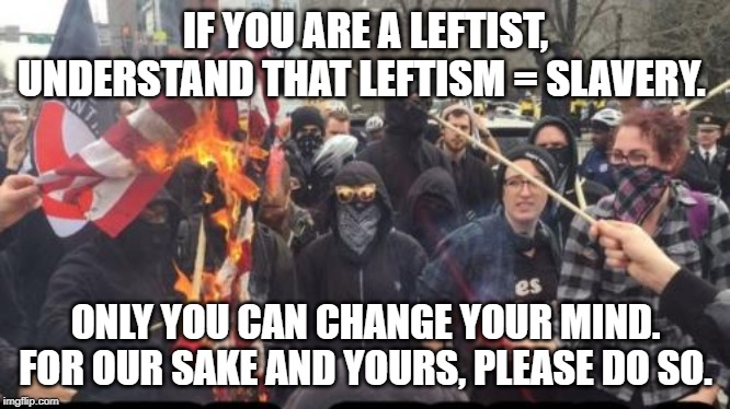 Antifa Democrat Leftist Terrorist | IF YOU ARE A LEFTIST, UNDERSTAND THAT LEFTISM = SLAVERY. ONLY YOU CAN CHANGE YOUR MIND. FOR OUR SAKE AND YOURS, PLEASE DO SO. | image tagged in antifa democrat leftist terrorist | made w/ Imgflip meme maker