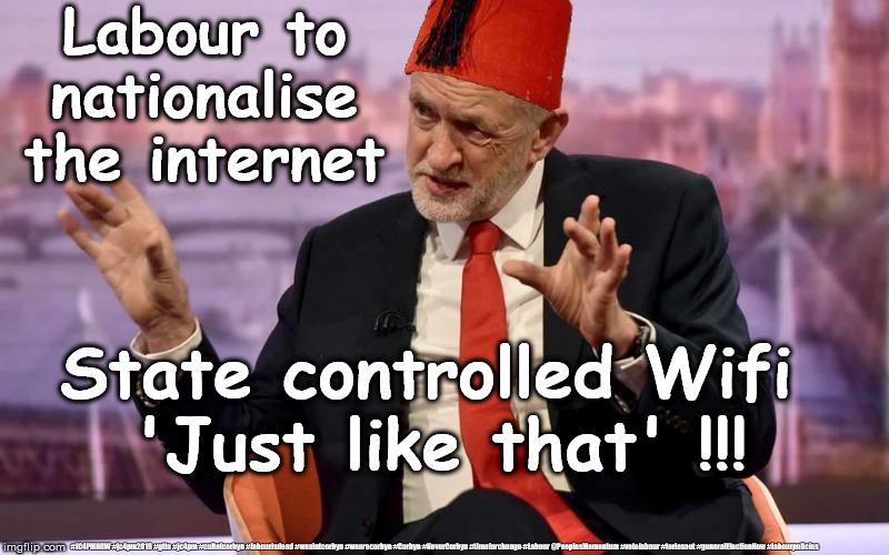Corbyn/Labour - Nationalise the internet | Labour to nationalise the internet; State controlled Wifi 
'Just like that' !!! #JC4PMNOW #jc4pm2019 #gtto #jc4pm #cultofcorbyn #labourisdead #weaintcorbyn #wearecorbyn #Corbyn #NeverCorbyn #timeforchange #Labour @PeoplesMomentum #votelabour #toriesout #generalElectionNow #labourpolicies | image tagged in brexit election 2019,brexit boris corbyn farage swinson trump,jc4pmnow gtto jc4pm2019,cultofcorbyn,labourisdead,lansman marxist  | made w/ Imgflip meme maker