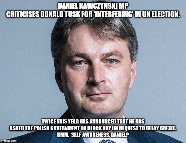 DANIEL KAWCZYNSKI MP
CRITICISES DONALD TUSK FOR 'INTERFERING' IN UK ELECTION. TWICE THIS YEAR HAS ANNOUNCED THAT HE HAS ASKED THE POLISH GOVERNMENT TO BLOCK ANY UK REQUEST TO DELAY BREXIT.
HMM.  SELF-AWARENESS, DANIEL? | image tagged in political meme | made w/ Imgflip meme maker