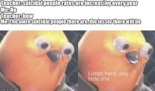 Listen here you little shit bird | Teacher: suicidal people rates are increasing every year; Teacher: how; Me: No; Me: The more suicidal people there are, the lesser there will be | image tagged in listen here you little shit bird | made w/ Imgflip meme maker