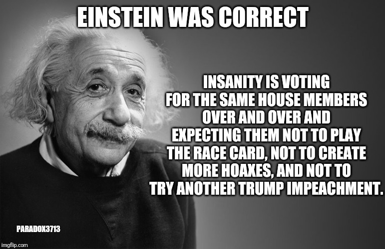 Democrats must learn to stop self-sabotaging themselves. | INSANITY IS VOTING FOR THE SAME HOUSE MEMBERS OVER AND OVER AND EXPECTING THEM NOT TO PLAY THE RACE CARD, NOT TO CREATE MORE HOAXES, AND NOT TO TRY ANOTHER TRUMP IMPEACHMENT. EINSTEIN WAS CORRECT; PARADOX3713 | image tagged in election 2020,democrats,russiagate,impeachment,corruption,deep state | made w/ Imgflip meme maker