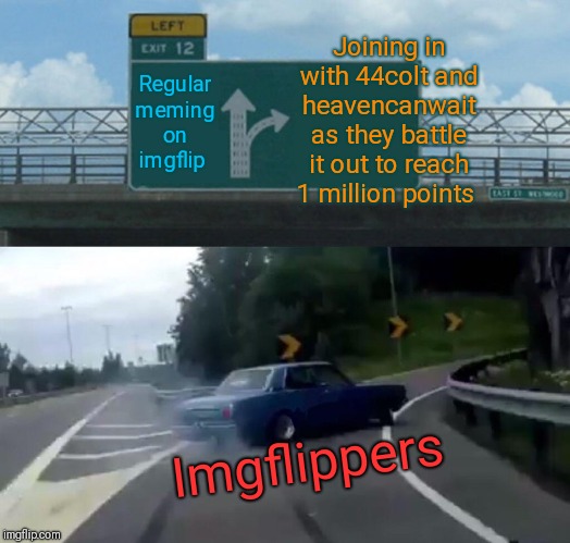 Race to one million points! A 44colt vs Heavencanwait event. Nov. 16 until...whenever ;) |  Joining in with 44colt and heavencanwait as they battle it out to reach 1 million points; Regular meming on imgflip; Imgflippers | image tagged in memes,left exit 12 off ramp,44colt,heavencanwait,imgflip points,race to one million points | made w/ Imgflip meme maker