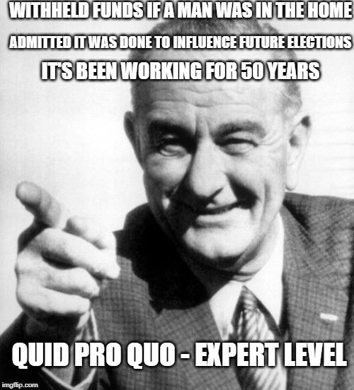 lbj | WITHHELD FUNDS IF A MAN WAS IN THE HOME; ADMITTED IT WAS DONE TO INFLUENCE FUTURE ELECTIONS; IT'S BEEN WORKING FOR 50 YEARS; QUID PRO QUO - EXPERT LEVEL | image tagged in lbj | made w/ Imgflip meme maker