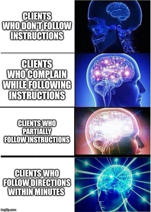 Expanding Brain Meme | CLIENTS WHO DON’T FOLLOW INSTRUCTIONS; CLIENTS WHO COMPLAIN WHILE FOLLOWING INSTRUCTIONS; CLIENTS WHO PARTIALLY FOLLOW INSTRUCTIONS; CLIENTS WHO FOLLOW DIRECTIONS WITHIN MINUTES | image tagged in memes,expanding brain | made w/ Imgflip meme maker