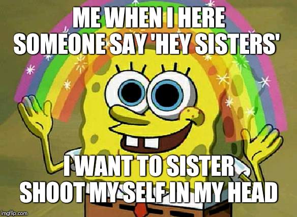 Imagination Spongebob | ME WHEN I HERE SOMEONE SAY 'HEY SISTERS'; I WANT TO SISTER SHOOT MY SELF IN MY HEAD | image tagged in memes,imagination spongebob | made w/ Imgflip meme maker
