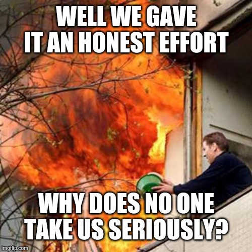 fire idiot bucket water | WELL WE GAVE IT AN HONEST EFFORT WHY DOES NO ONE TAKE US SERIOUSLY? | image tagged in fire idiot bucket water | made w/ Imgflip meme maker