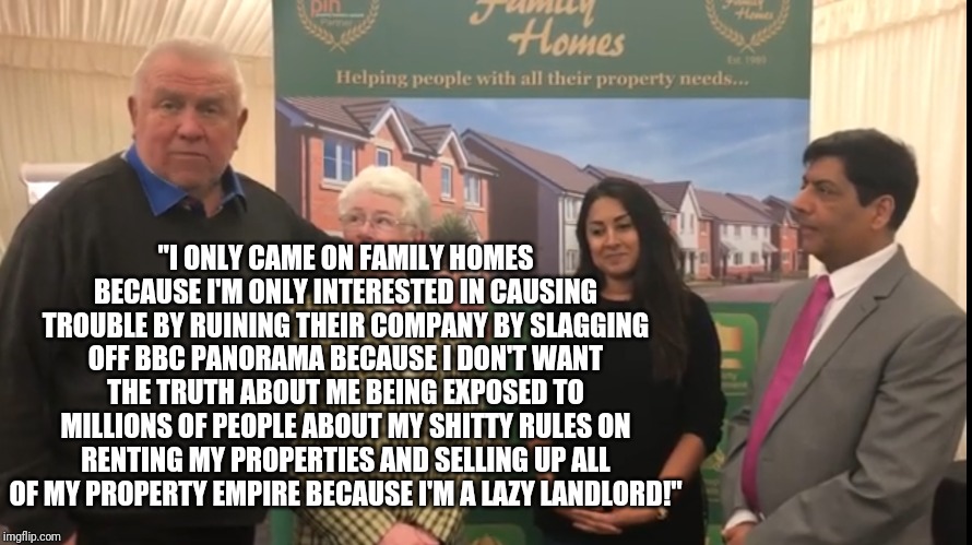 Fergus Wilson slags off BBC Panorama on Family Homes! | "I ONLY CAME ON FAMILY HOMES BECAUSE I'M ONLY INTERESTED IN CAUSING TROUBLE BY RUINING THEIR COMPANY BY SLAGGING OFF BBC PANORAMA BECAUSE I DON'T WANT THE TRUTH ABOUT ME BEING EXPOSED TO MILLIONS OF PEOPLE ABOUT MY SHITTY RULES ON RENTING MY PROPERTIES AND SELLING UP ALL OF MY PROPERTY EMPIRE BECAUSE I'M A LAZY LANDLORD!" | image tagged in fergus wilson | made w/ Imgflip meme maker