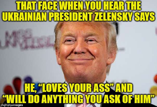 Still A Better Story Than Twilight | THAT FACE WHEN YOU HEAR THE UKRAINIAN PRESIDENT ZELENSKY SAYS; HE, “LOVES YOUR ASS” AND “WILL DO ANYTHING YOU ASK OF HIM” | image tagged in donald trump approves,memes,that face you make when,still a better love story than twilight,i would do anything for you,ukraine | made w/ Imgflip meme maker