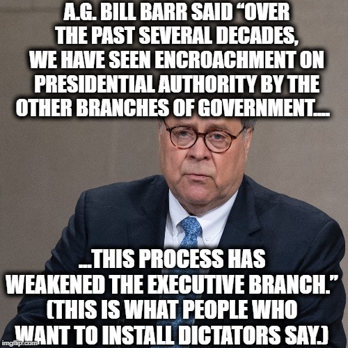You Seriously Need To Decide If You Want A Dictatorship or Not. | A.G. BILL BARR SAID “OVER THE PAST SEVERAL DECADES, WE HAVE SEEN ENCROACHMENT ON PRESIDENTIAL AUTHORITY BY THE OTHER BRANCHES OF GOVERNMENT.... ...THIS PROCESS HAS WEAKENED THE EXECUTIVE BRANCH.”
(THIS IS WHAT PEOPLE WHO WANT TO INSTALL DICTATORS SAY.) | image tagged in donald trump,bill barr,attorney general,autocrat,dictator,impeach trump | made w/ Imgflip meme maker