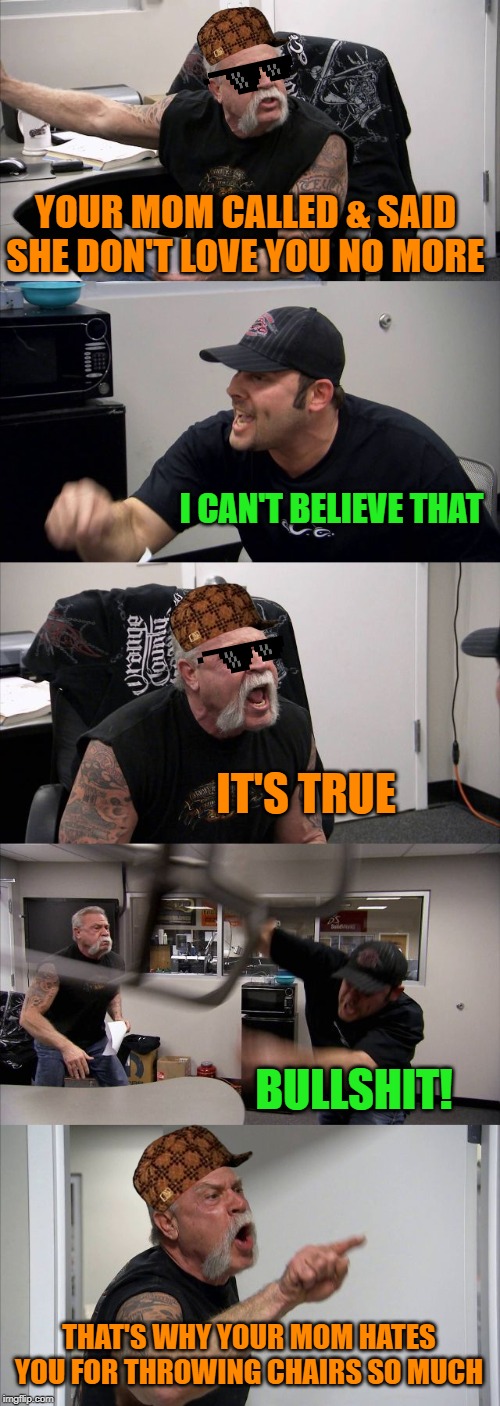 American Chopper Argument | YOUR MOM CALLED & SAID SHE DON'T LOVE YOU NO MORE; I CAN'T BELIEVE THAT; IT'S TRUE; BULLSHIT! THAT'S WHY YOUR MOM HATES YOU FOR THROWING CHAIRS SO MUCH | image tagged in memes,american chopper argument | made w/ Imgflip meme maker