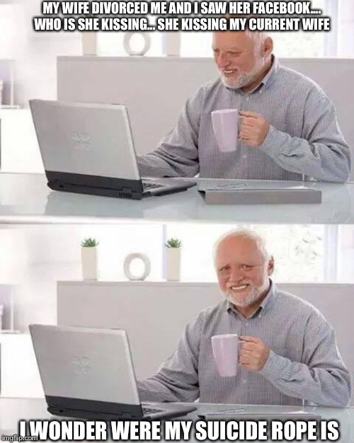 Hide the Pain Harold | MY WIFE DIVORCED ME AND I SAW HER FACEBOOK.... WHO IS SHE KISSING... SHE KISSING MY CURRENT WIFE; I WONDER WERE MY SUICIDE ROPE IS | image tagged in memes,hide the pain harold | made w/ Imgflip meme maker
