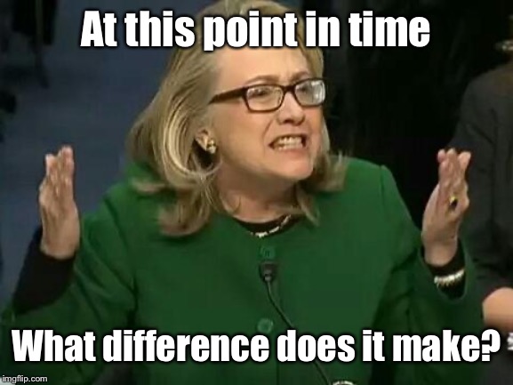 hillary what difference does it make | At this point in time What difference does it make? | image tagged in hillary what difference does it make | made w/ Imgflip meme maker