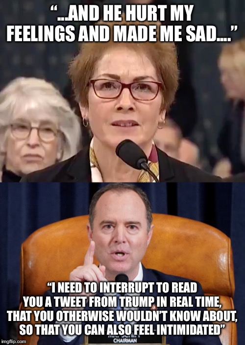 Witness intimidation!?! LOL!  I watch this shampeachment and I just laugh and laugh! | “...AND HE HURT MY FEELINGS AND MADE ME SAD....”; “I NEED TO INTERRUPT TO READ YOU A TWEET FROM TRUMP IN REAL TIME, THAT YOU OTHERWISE WOULDN’T KNOW ABOUT, SO THAT YOU CAN ALSO FEEL INTIMIDATED” | image tagged in maga | made w/ Imgflip meme maker