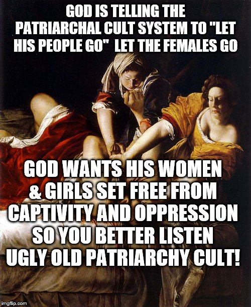 What Every Rapist Knows He Deserves | GOD IS TELLING THE PATRIARCHAL CULT SYSTEM TO "LET HIS PEOPLE GO"  LET THE FEMALES GO; GOD WANTS HIS WOMEN & GIRLS SET FREE FROM CAPTIVITY AND OPPRESSION SO YOU BETTER LISTEN UGLY OLD PATRIARCHY CULT! | image tagged in what every rapist knows he deserves | made w/ Imgflip meme maker