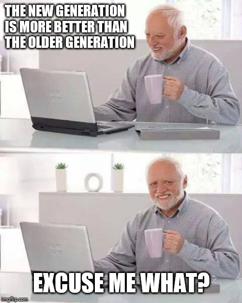 Hide the Pain Harold | THE NEW GENERATION IS MORE BETTER THAN THE OLDER GENERATION; EXCUSE ME WHAT? | image tagged in memes,hide the pain harold | made w/ Imgflip meme maker