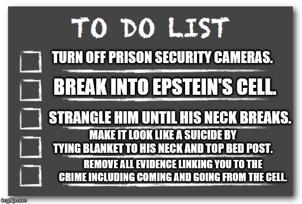 To do list | TURN OFF PRISON SECURITY CAMERAS. BREAK INTO EPSTEIN'S CELL. STRANGLE HIM UNTIL HIS NECK BREAKS. MAKE IT LOOK LIKE A SUICIDE BY TYING BLANKET TO HIS NECK AND TOP BED POST. REMOVE ALL EVIDENCE LINKING YOU TO THE CRIME INCLUDING COMING AND GOING FROM THE CELL. | image tagged in to do list | made w/ Imgflip meme maker
