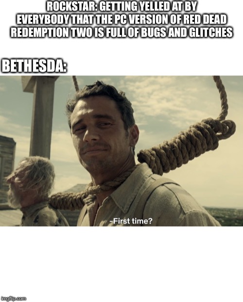 first time | ROCKSTAR: GETTING YELLED AT BY EVERYBODY THAT THE PC VERSION OF RED DEAD REDEMPTION TWO IS FULL OF BUGS AND GLITCHES; BETHESDA: | image tagged in first time | made w/ Imgflip meme maker