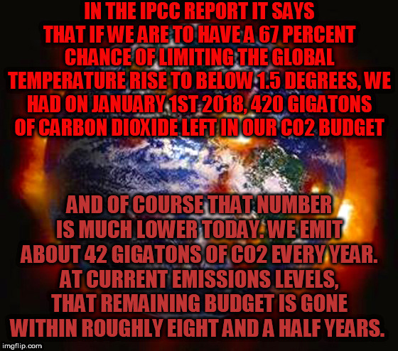 IPCC Report of our remaining Carbon Budget | IN THE IPCC REPORT IT SAYS THAT IF WE ARE TO HAVE A 67 PERCENT CHANCE OF LIMITING THE GLOBAL TEMPERATURE RISE TO BELOW 1.5 DEGREES, WE HAD ON JANUARY 1ST 2018, 420 GIGATONS OF CARBON DIOXIDE LEFT IN OUR CO2 BUDGET; AND OF COURSE THAT NUMBER IS MUCH LOWER TODAY. WE EMIT ABOUT 42 GIGATONS OF CO2 EVERY YEAR.
AT CURRENT EMISSIONS LEVELS, THAT REMAINING BUDGET IS GONE WITHIN ROUGHLY EIGHT AND A HALF YEARS. | image tagged in earth destroyed | made w/ Imgflip meme maker