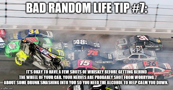 car crash | BAD RANDOM LIFE TIP #7:; IT'S OKAY TO HAVE A FEW SHOTS OF WHISKEY BEFORE GETTING BEHIND THE WHEEL OF YOUR CAR. YOUR NERVES ARE PROBABLY SHOT FROM WORRYING ABOUT SOME DRUNK SMASHING INTO YOU SO YOU NEED THE ALCOHOL TO HELP CALM YOU DOWN. | image tagged in car crash | made w/ Imgflip meme maker