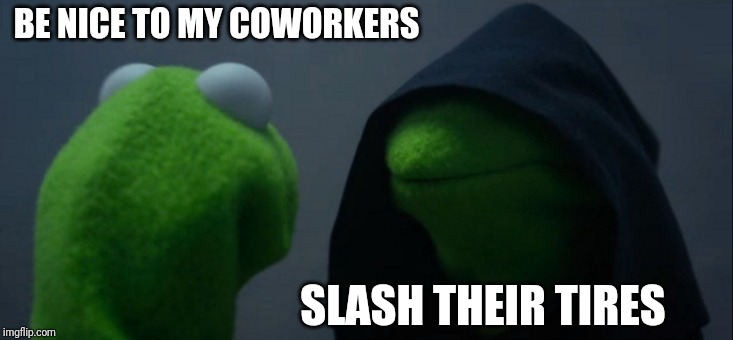 Evil Kermit Meme | BE NICE TO MY COWORKERS; SLASH THEIR TIRES | image tagged in memes,evil kermit | made w/ Imgflip meme maker