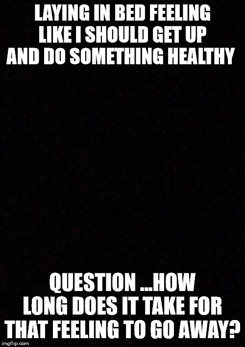 Blank  | LAYING IN BED FEELING LIKE I SHOULD GET UP AND DO SOMETHING HEALTHY; QUESTION ...HOW LONG DOES IT TAKE FOR THAT FEELING TO GO AWAY? | image tagged in blank | made w/ Imgflip meme maker
