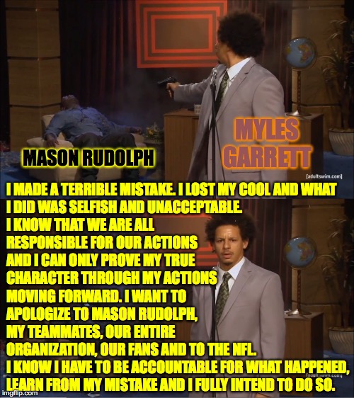 Let's give him another chance. | MYLES GARRETT; MASON RUDOLPH; I MADE A TERRIBLE MISTAKE. I LOST MY COOL AND WHAT
I DID WAS SELFISH AND UNACCEPTABLE.
I KNOW THAT WE ARE ALL
RESPONSIBLE FOR OUR ACTIONS
AND I CAN ONLY PROVE MY TRUE
CHARACTER THROUGH MY ACTIONS
MOVING FORWARD. I WANT TO
APOLOGIZE TO MASON RUDOLPH,
MY TEAMMATES, OUR ENTIRE
ORGANIZATION, OUR FANS AND TO THE NFL.
I KNOW I HAVE TO BE ACCOUNTABLE FOR WHAT HAPPENED,
LEARN FROM MY MISTAKE AND I FULLY INTEND TO DO SO. | image tagged in memes,who killed hannibal,myles garrett | made w/ Imgflip meme maker