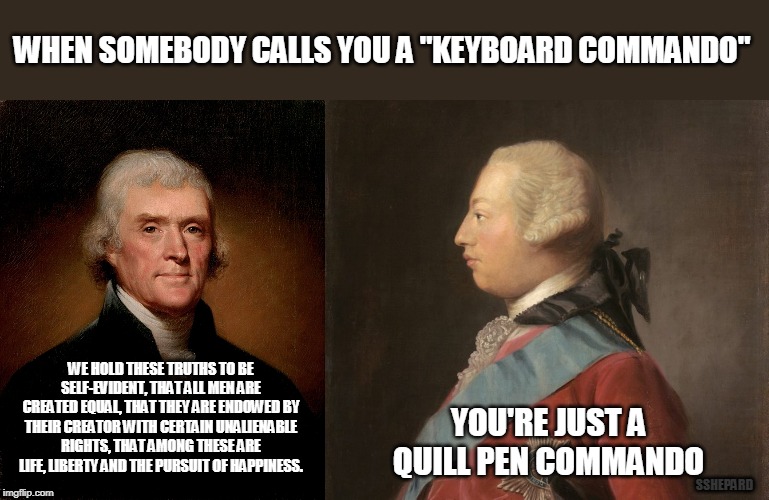When Somebody Calls You A Keyboard Commando | WHEN SOMEBODY CALLS YOU A "KEYBOARD COMMANDO"; WE HOLD THESE TRUTHS TO BE SELF-EVIDENT, THAT ALL MEN ARE CREATED EQUAL, THAT THEY ARE ENDOWED BY THEIR CREATOR WITH CERTAIN UNALIENABLE RIGHTS, THAT AMONG THESE ARE LIFE, LIBERTY AND THE PURSUIT OF HAPPINESS. YOU'RE JUST A QUILL PEN COMMANDO; SSHEPARD | image tagged in keyboard warrior,commando,jefferson,king george,quill pen | made w/ Imgflip meme maker