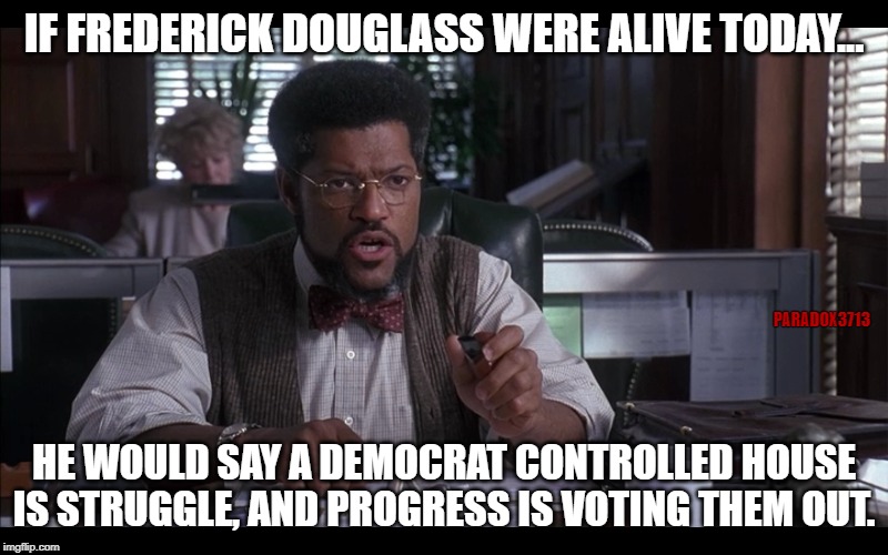 With Democrat Control, there can be no Progress. | IF FREDERICK DOUGLASS WERE ALIVE TODAY... PARADOX3713; HE WOULD SAY A DEMOCRAT CONTROLLED HOUSE IS STRUGGLE, AND PROGRESS IS VOTING THEM OUT. | image tagged in politics,racism,democrats,virtue signalling,election 2020,epic fail | made w/ Imgflip meme maker